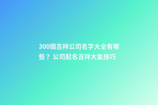 300個吉祥公司名字大全有哪些？公司起名吉祥大氣技巧